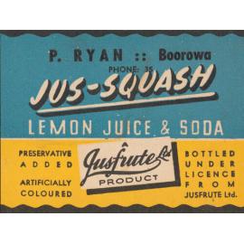Jus-Squash Lemon Juice & Soda. A Jusfrute product. Preservative added. artificially coloured. Bottled under licence from Jusfrute Ltd.. P. Ryan: Boorowa. Phone: 35